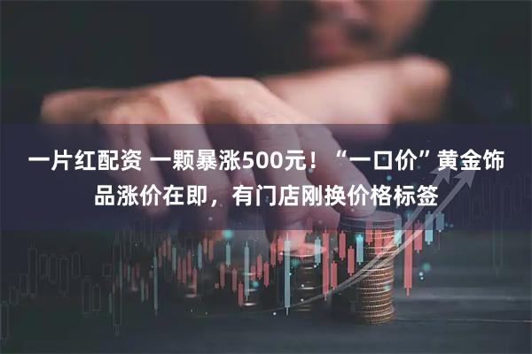 一片红配资 一颗暴涨500元！“一口价”黄金饰品涨价在即，有门店刚换价格标签