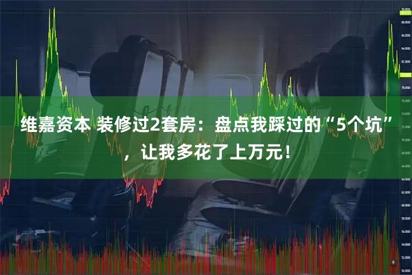 维嘉资本 装修过2套房：盘点我踩过的“5个坑”，让我多花了上万元！