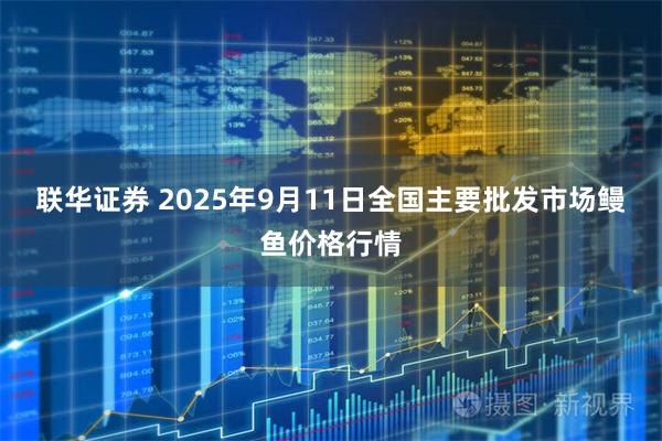 联华证券 2025年9月11日全国主要批发市场鳗鱼价格行情