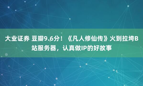 大业证券 豆瓣9.6分！《凡人修仙传》火到拉垮B站服务器，认真做IP的好故事
