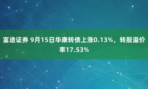 富途证券 9月15日华康转债上涨0.13%，转股溢价率17.53%