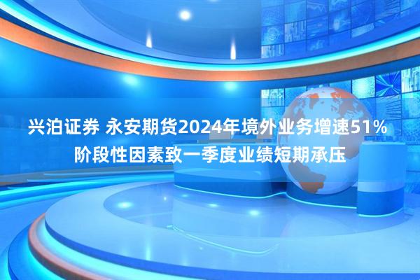 兴泊证券 永安期货2024年境外业务增速51% 阶段性因素致一季度业绩短期承压