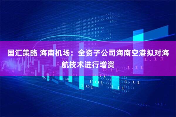 国汇策略 海南机场：全资子公司海南空港拟对海航技术进行增资