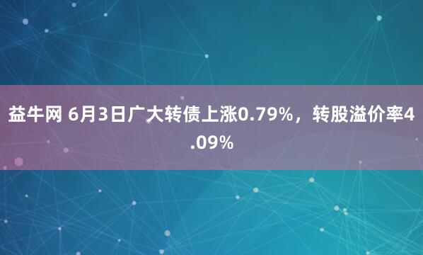 益牛网 6月3日广大转债上涨0.79%，转股溢价率4.09%