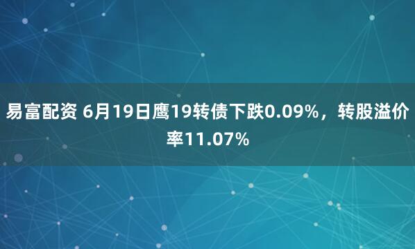 易富配资 6月19日鹰19转债下跌0.09%，转股溢价率11.07%
