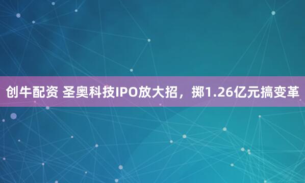 创牛配资 圣奥科技IPO放大招，掷1.26亿元搞变革
