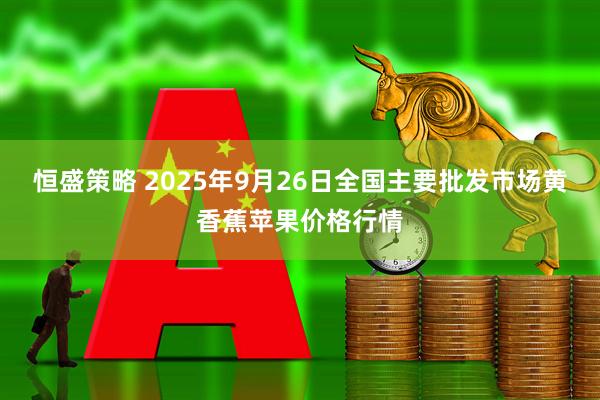 恒盛策略 2025年9月26日全国主要批发市场黄香蕉苹果价格行情