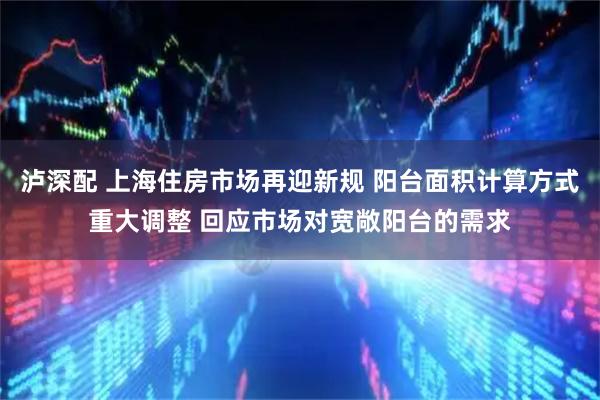 泸深配 上海住房市场再迎新规 阳台面积计算方式重大调整 回应市场对宽敞阳台的需求