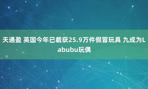天通盈 英国今年已截获25.9万件假冒玩具 九成为Labubu玩偶