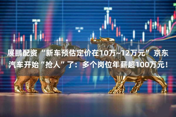 展鵬配资 “新车预估定价在10万~12万元” 京东汽车开始“抢人”了：多个岗位年薪超100万元！