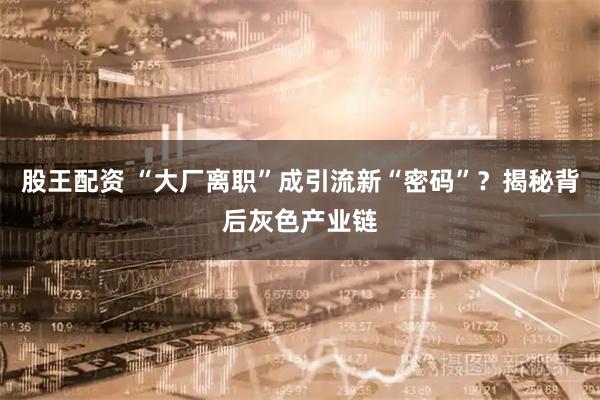 股王配资 “大厂离职”成引流新“密码”？揭秘背后灰色产业链