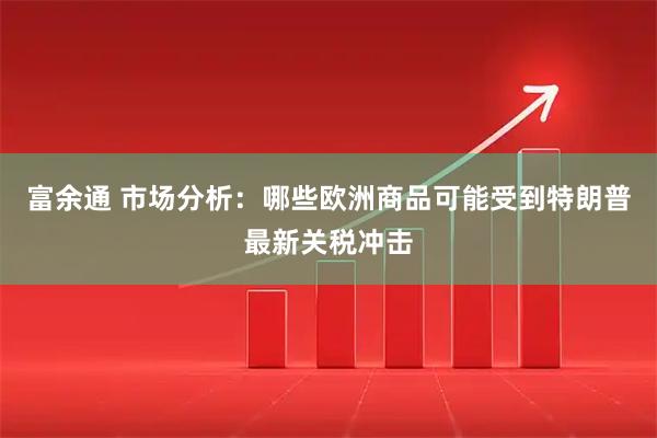 富余通 市场分析：哪些欧洲商品可能受到特朗普最新关税冲击
