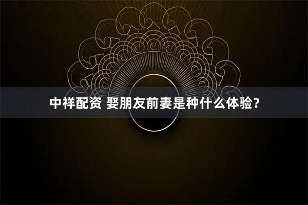 中祥配资 娶朋友前妻是种什么体验？