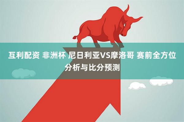 互利配资 非洲杯 尼日利亚VS摩洛哥 赛前全方位分析与比分预测