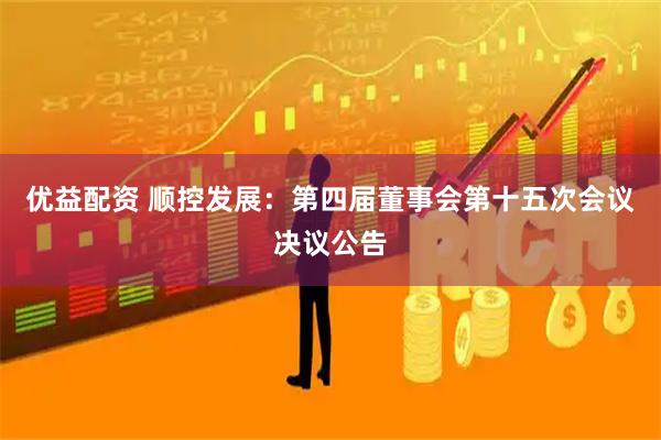 优益配资 顺控发展：第四届董事会第十五次会议决议公告