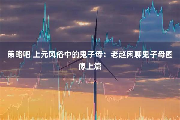 策略吧 上元风俗中的鬼子母：老赵闲聊鬼子母图像上篇