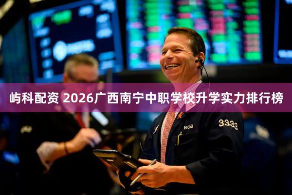 屿科配资 2026广西南宁中职学校升学实力排行榜