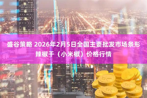 盛谷策略 2026年2月5日全国主要批发市场条形辣椒干（小米椒）价格行情