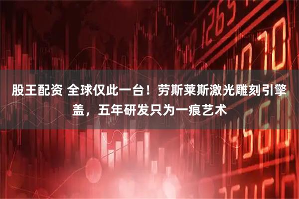股王配资 全球仅此一台！劳斯莱斯激光雕刻引擎盖，五年研发只为一痕艺术