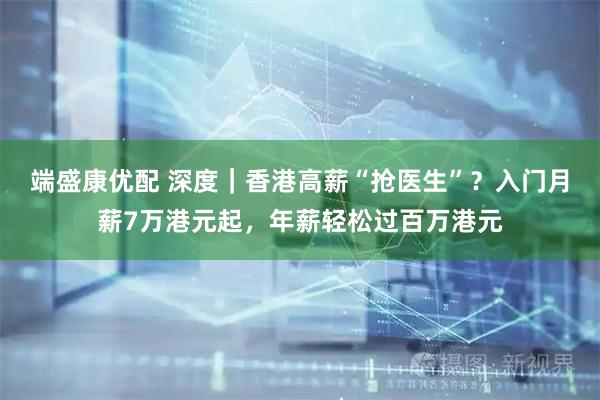 端盛康优配 深度｜香港高薪“抢医生”？入门月薪7万港元起，年薪轻松过百万港元