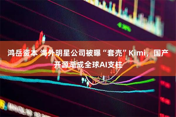 鸿岳资本 海外明星公司被曝“套売”Kimi，国产开源渐成全球AI支柱