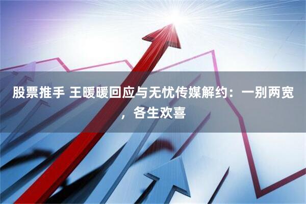 股票推手 王暖暖回应与无忧传媒解约：一别两宽，各生欢喜