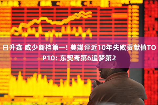 日升鑫 威少断档第一! 美媒评近10年失败贡献值TOP10: 东契奇第6追梦第2